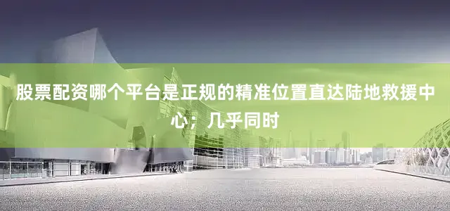 股票配资哪个平台是正规的精准位置直达陆地救援中心；几乎同时