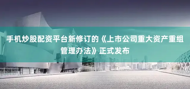 手机炒股配资平台新修订的《上市公司重大资产重组管理办法》正式发布
