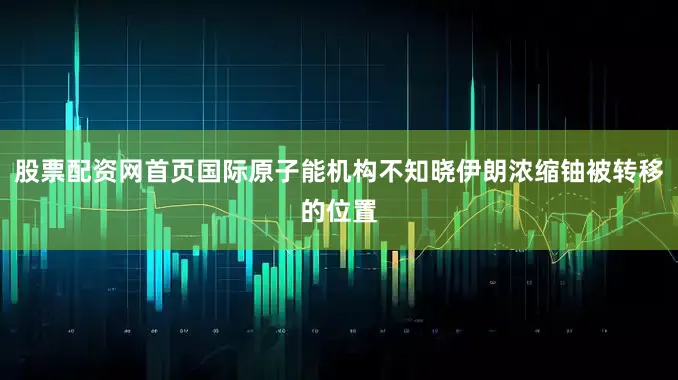股票配资网首页国际原子能机构不知晓伊朗浓缩铀被转移的位置