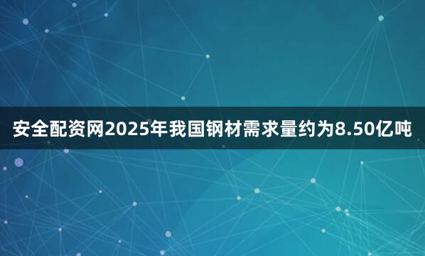 安全配资网2025年我国钢材需求量约为8.50亿吨