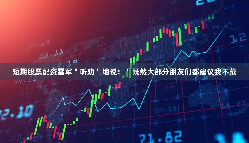 短期股票配资雷军＂听劝＂地说：＂既然大部分朋友们都建议我不戴