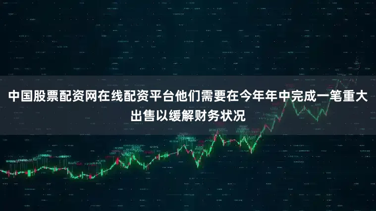 中国股票配资网在线配资平台他们需要在今年年中完成一笔重大出售以缓解财务状况
