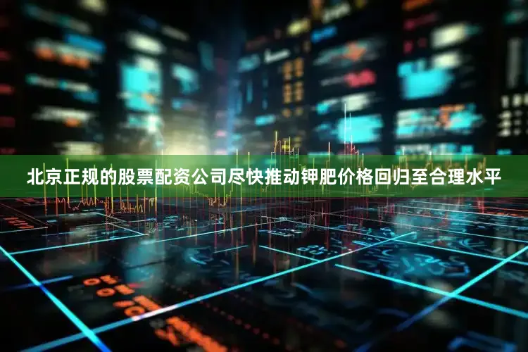 北京正规的股票配资公司尽快推动钾肥价格回归至合理水平