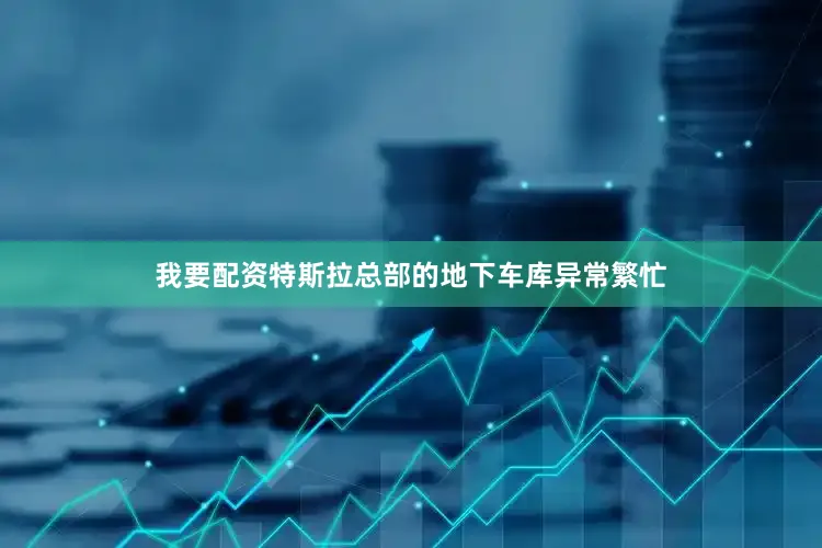 我要配资特斯拉总部的地下车库异常繁忙