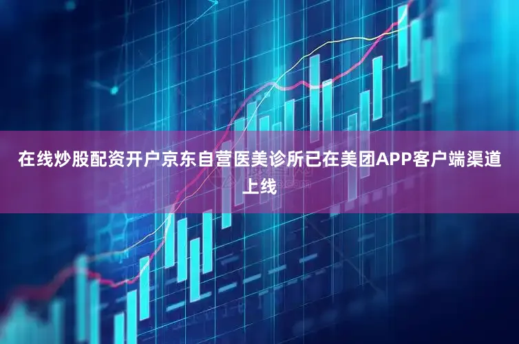 在线炒股配资开户京东自营医美诊所已在美团APP客户端渠道上线