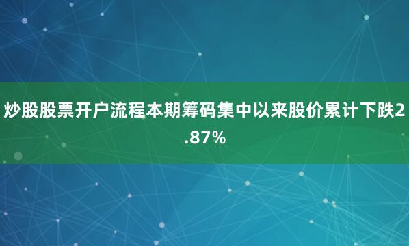 炒股股票开户流程本期筹码集中以来股价累计下跌2.87%
