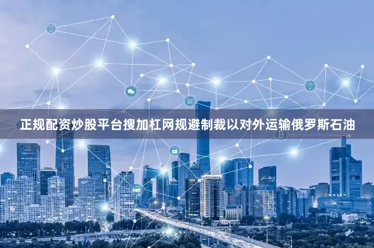 正规配资炒股平台搜加杠网规避制裁以对外运输俄罗斯石油