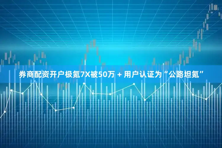 券商配资开户极氪7X被50万 + 用户认证为“公路坦氪”