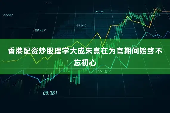 香港配资炒股理学大成朱熹在为官期间始终不忘初心