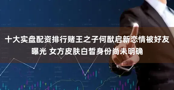 十大实盘配资排行赌王之子何猷启新恋情被好友曝光 女方皮肤白皙身份尚未明确