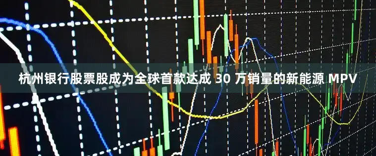 杭州银行股票股成为全球首款达成 30 万销量的新能源 MPV