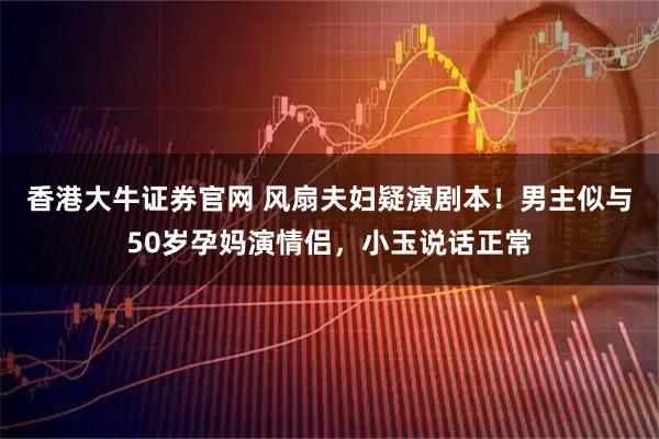 香港大牛证券官网 风扇夫妇疑演剧本！男主似与50岁孕妈演情侣，小玉说话正常