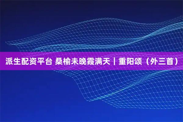 派生配资平台 桑榆未晚霞满天｜重阳颂（外三首）