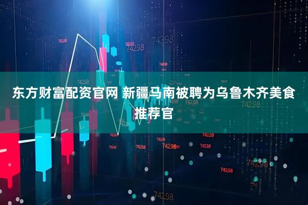东方财富配资官网 新疆马南被聘为乌鲁木齐美食推荐官