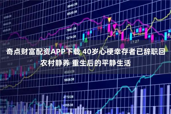 奇点财富配资APP下载 40岁心梗幸存者已辞职回农村静养 重生后的平静生活