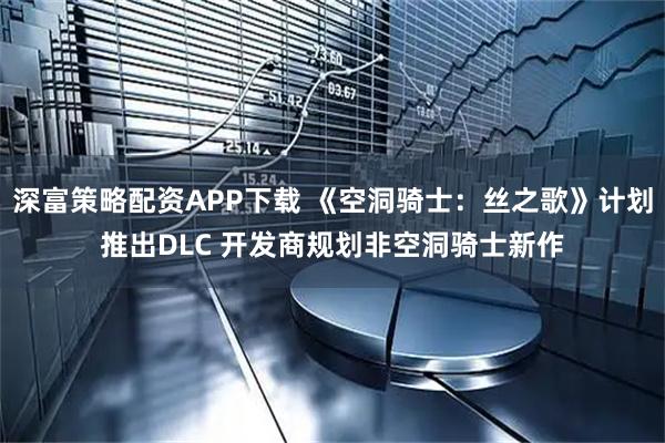深富策略配资APP下载 《空洞骑士：丝之歌》计划推出DLC 开发商规划非空洞骑士新作