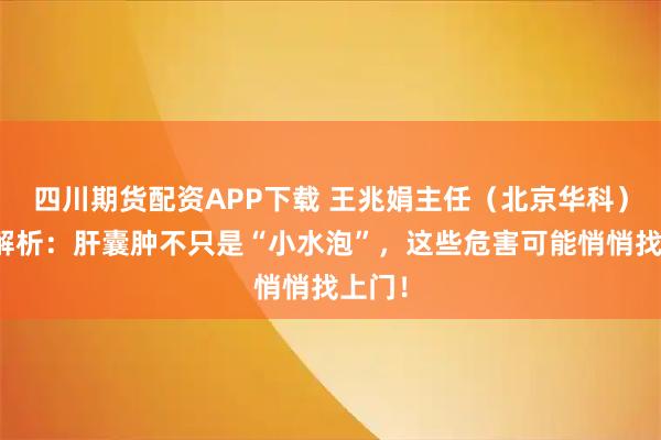 四川期货配资APP下载 王兆娟主任（北京华科）深度解析：肝囊肿不只是“小水泡”，这些危害可能悄悄找上门！