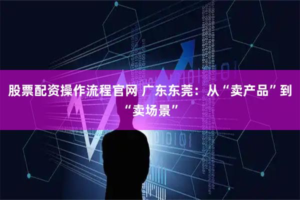 股票配资操作流程官网 广东东莞：从“卖产品”到“卖场景”