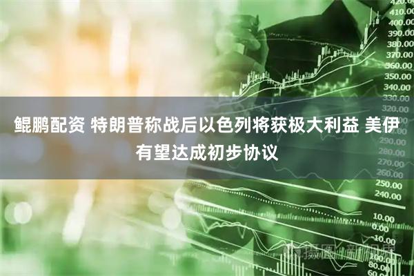 鲲鹏配资 特朗普称战后以色列将获极大利益 美伊有望达成初步协议