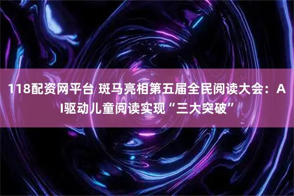 118配资网平台 斑马亮相第五届全民阅读大会：AI驱动儿童阅读实现“三大突破”
