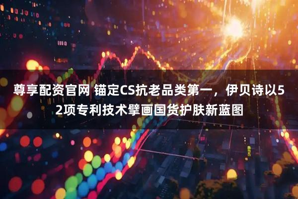 尊享配资官网 锚定CS抗老品类第一，伊贝诗以52项专利技术擘画国货护肤新蓝图