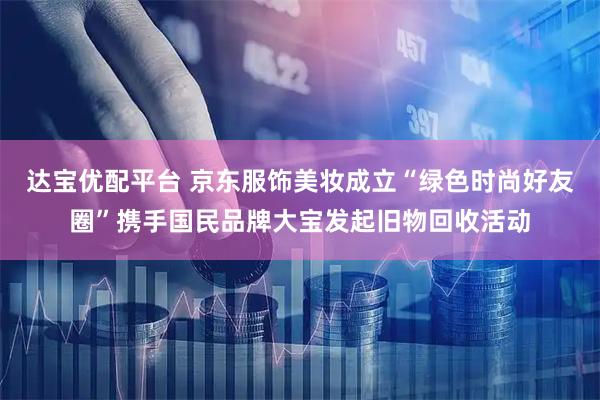 达宝优配平台 京东服饰美妆成立“绿色时尚好友圈”携手国民品牌大宝发起旧物回收活动