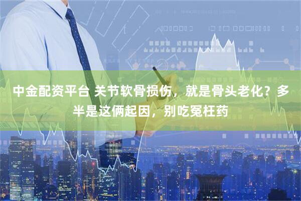 中金配资平台 关节软骨损伤，就是骨头老化？多半是这俩起因，别吃冤枉药