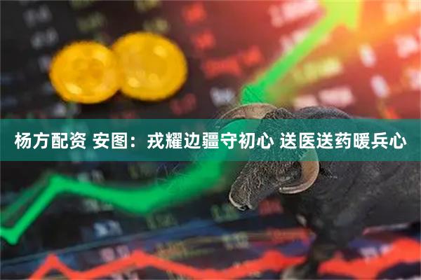 杨方配资 安图：戎耀边疆守初心 送医送药暖兵心
