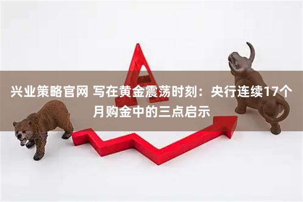 兴业策略官网 写在黄金震荡时刻：央行连续17个月购金中的三点启示