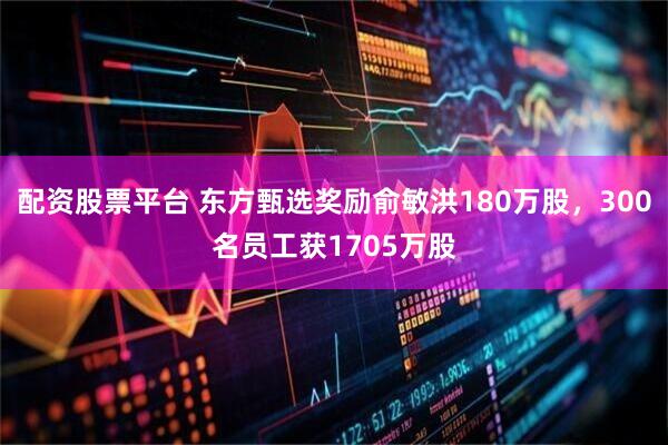 配资股票平台 东方甄选奖励俞敏洪180万股，300名员工获1705万股