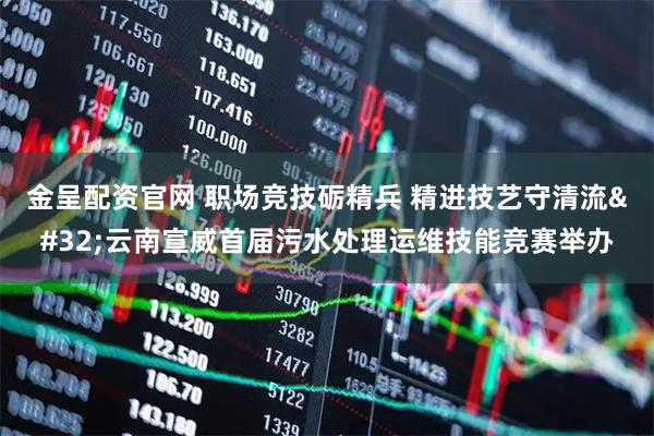 金呈配资官网 职场竞技砺精兵 精进技艺守清流 云南宣威首届污水处理运维技能竞赛举办