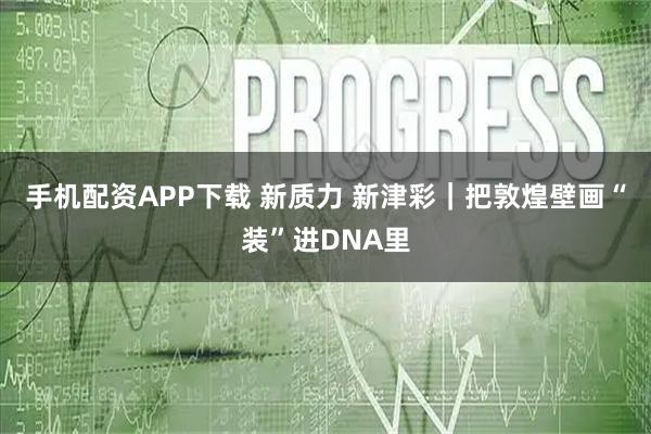 手机配资APP下载 新质力 新津彩｜把敦煌壁画“装”进DNA里