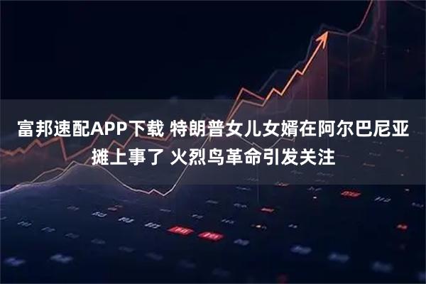 富邦速配APP下载 特朗普女儿女婿在阿尔巴尼亚摊上事了 火烈鸟革命引发关注