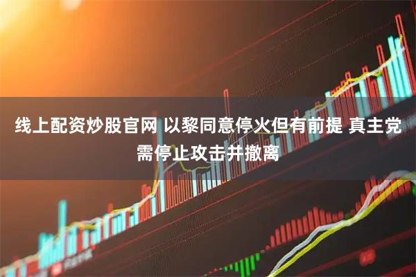 线上配资炒股官网 以黎同意停火但有前提 真主党需停止攻击并撤离