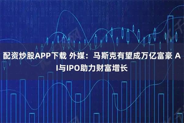 配资炒股APP下载 外媒：马斯克有望成万亿富豪 AI与IPO助力财富增长