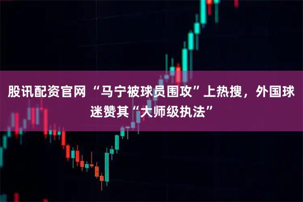 股讯配资官网 “马宁被球员围攻”上热搜，外国球迷赞其“大师级执法”