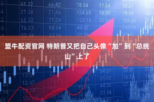 盟牛配资官网 特朗普又把自己头像“加”到“总统山”上了