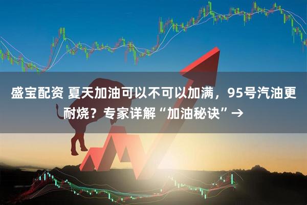 盛宝配资 夏天加油可以不可以加满，95号汽油更耐烧？专家详解“加油秘诀”→