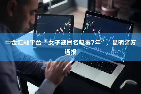 中金汇融平台 “女子被冒名吸毒7年”，昆明警方通报