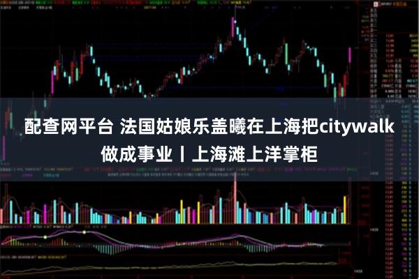 配查网平台 法国姑娘乐盖曦在上海把citywalk做成事业丨上海滩上洋掌柜